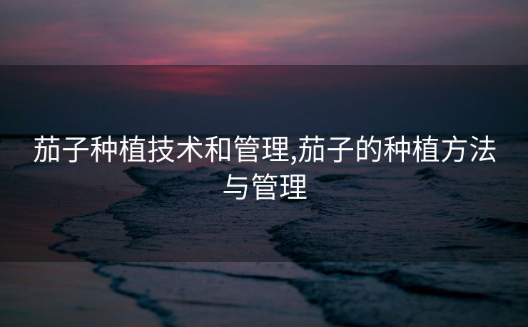 茄子种植技术和管理,茄子的种植方法与管理