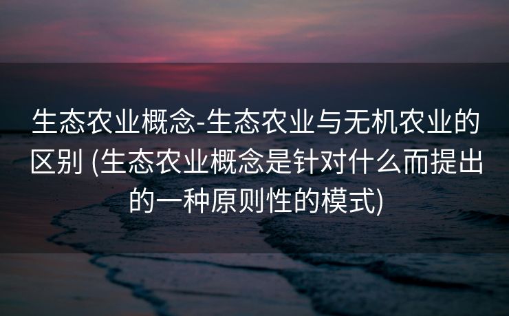 生态农业概念-生态农业与无机农业的区别 (生态农业概念是针对什么而提出的一种原则性的模式)