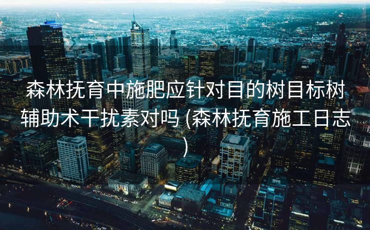 森林抚育中施肥应针对目的树目标树辅助术干扰素对吗 (森林抚育施工日志)