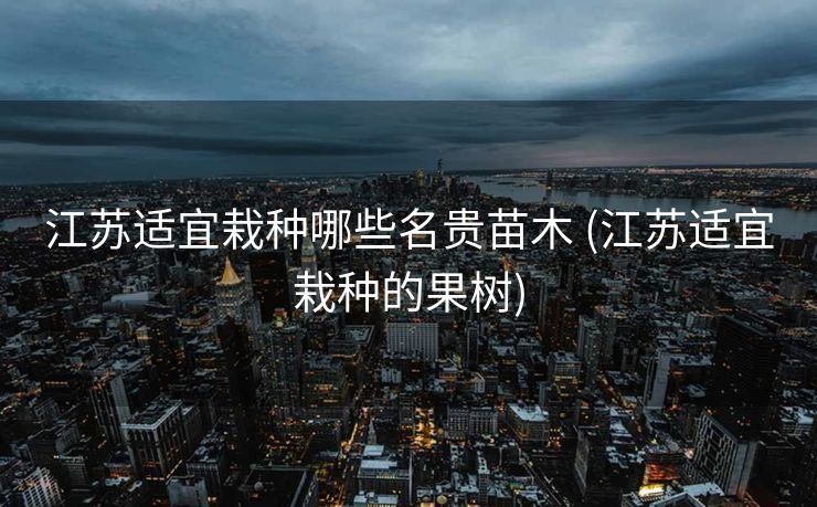 江苏适宜栽种哪些名贵苗木 (江苏适宜栽种的果树)