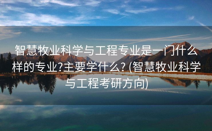 智慧牧业科学与工程专业是一门什么样的专业?主要学什么? (智慧牧业科学与工程考研方向)