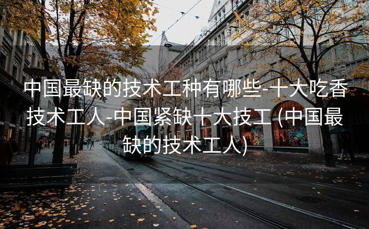 中国最缺的技术工种有哪些-十大吃香技术工人-中国紧缺十大技工 (中国最缺的技术工人)
