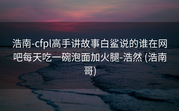 浩南-cfpl高手讲故事白鲨说的谁在网吧每天吃一碗泡面加火腿-浩然 (浩南哥)