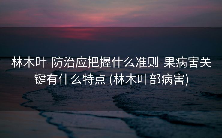 林木叶-防治应把握什么准则-果病害关键有什么特点 (林木叶部病害)