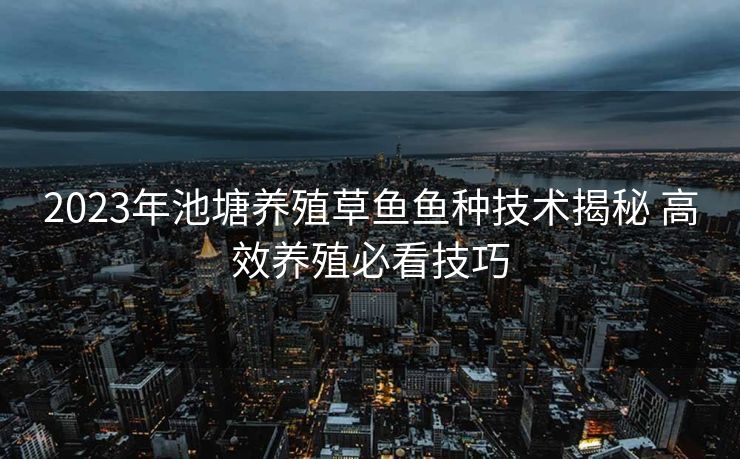 2023年池塘养殖草鱼鱼种技术揭秘 高效养殖必看技巧