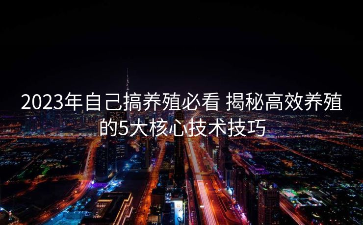 2023年自己搞养殖必看 揭秘高效养殖的5大核心技术技巧