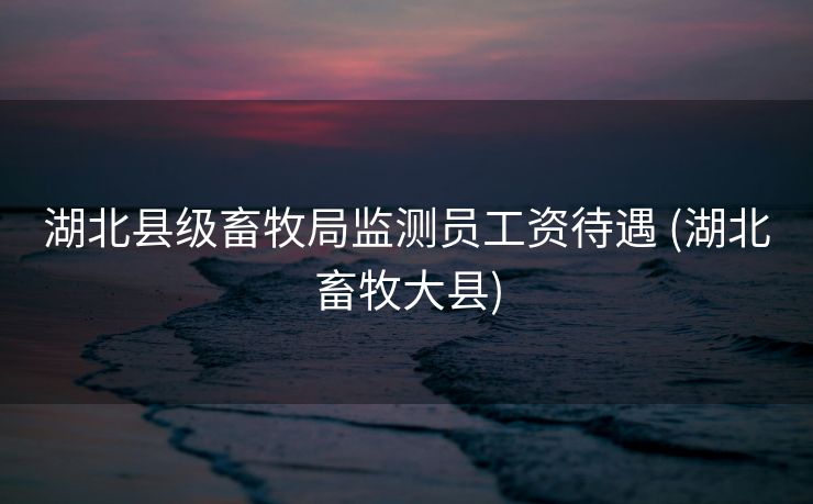 湖北县级畜牧局监测员工资待遇 (湖北畜牧大县)