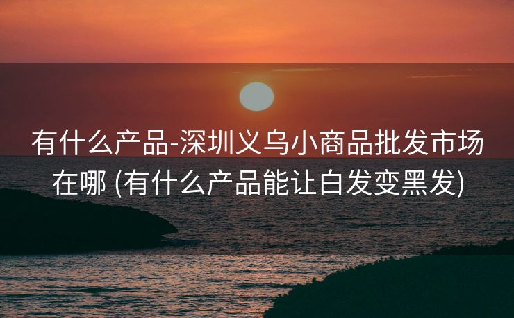有什么产品-深圳义乌小商品批发市场在哪 (有什么产品能让白发变黑发)