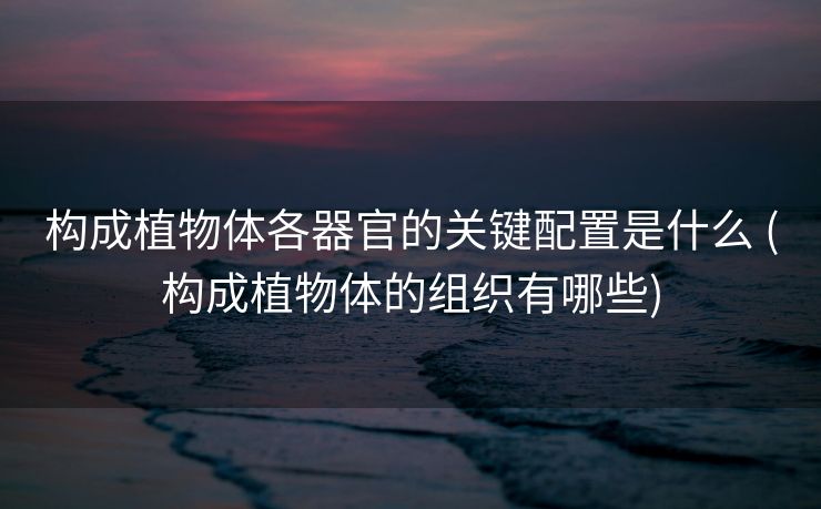 构成植物体各器官的关键配置是什么 (构成植物体的组织有哪些)