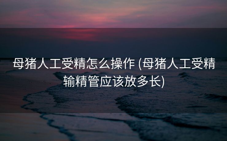 母猪人工受精怎么操作 (母猪人工受精输精管应该放多长)