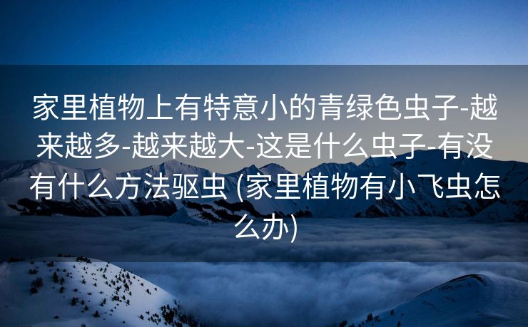 家里植物上有特意小的青绿色虫子-越来越多-越来越大-这是什么虫子-有没有什么方法驱虫 (家里植物有小飞虫怎么办)