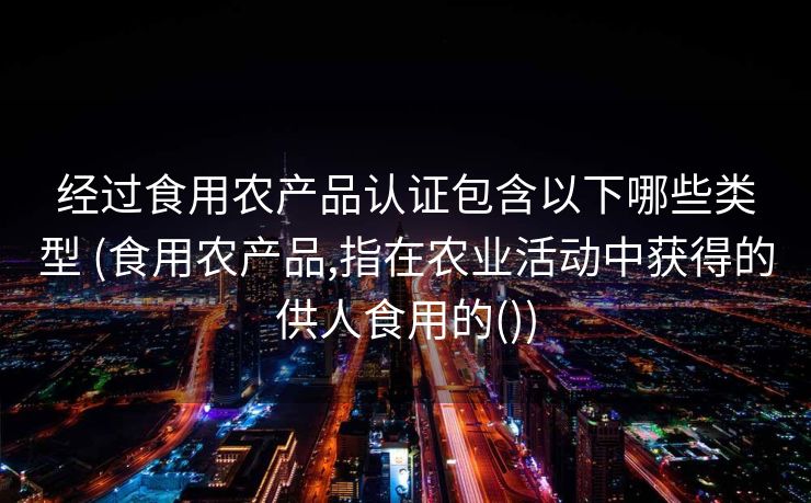 经过食用农产品认证包含以下哪些类型 (食用农产品,指在农业活动中获得的供人食用的())