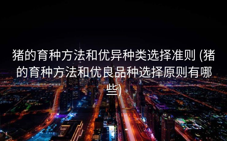 猪的育种方法和优异种类选择准则 (猪的育种方法和优良品种选择原则有哪些)