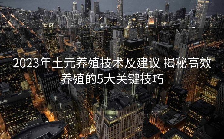 2023年土元养殖技术及建议 揭秘高效养殖的5大关键技巧
