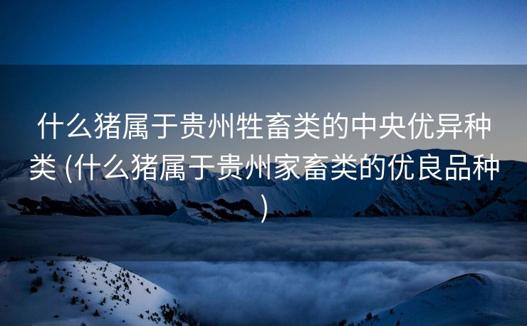 什么猪属于贵州牲畜类的中央优异种类 (什么猪属于贵州家畜类的优良品种)