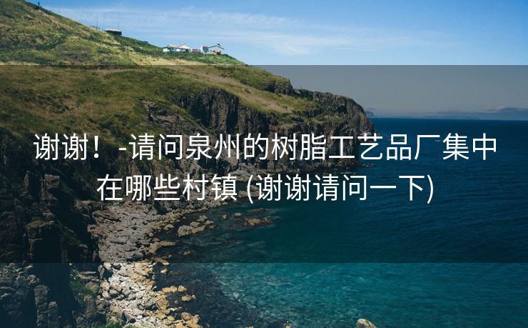 谢谢！-请问泉州的树脂工艺品厂集中在哪些村镇 (谢谢请问一下)
