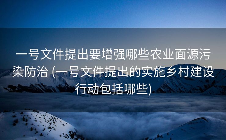 一号文件提出要增强哪些农业面源污染防治 (一号文件提出的实施乡村建设行动包括哪些)