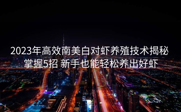 2023年高效南美白对虾养殖技术揭秘 掌握5招 新手也能轻松养出好虾