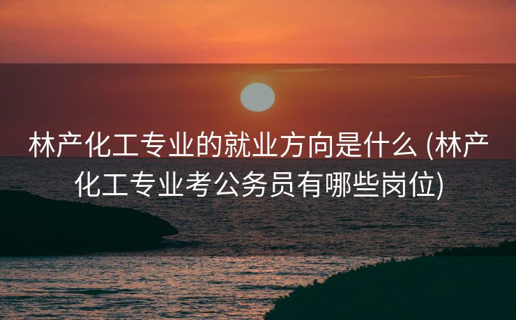 林产化工专业的就业方向是什么 (林产化工专业考公务员有哪些岗位)