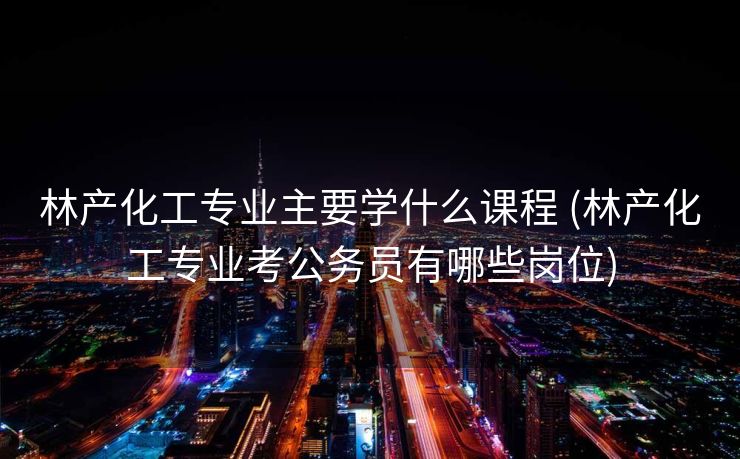 林产化工专业主要学什么课程 (林产化工专业考公务员有哪些岗位)