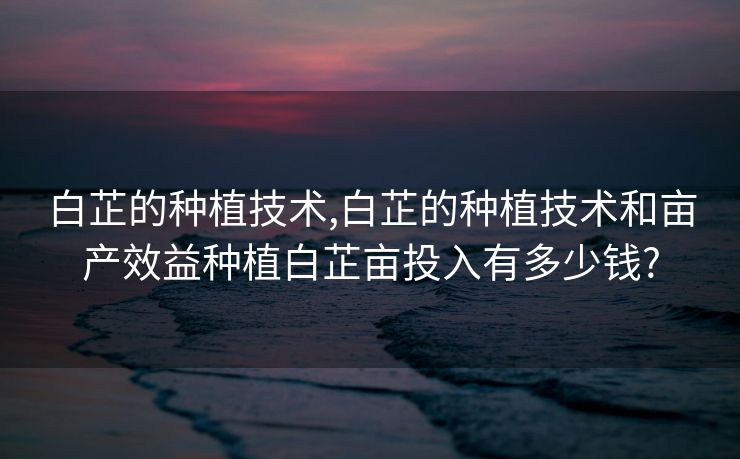 白芷的种植技术,白芷的种植技术和亩产效益种植白芷亩投入有多少钱?