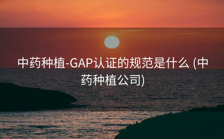 中药种植-GAP认证的规范是什么 (中药种植公司)