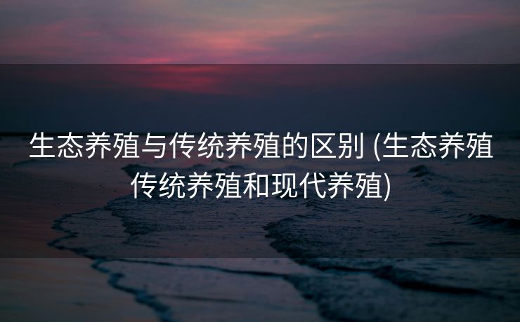 生态养殖与传统养殖的区别 (生态养殖传统养殖和现代养殖)