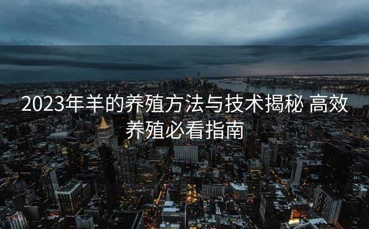 2023年羊的养殖方法与技术揭秘 高效养殖必看指南