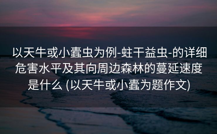 以天牛或小蠹虫为例-蛀干益虫-的详细危害水平及其向周边森林的蔓延速度是什么 (以天牛或小蠹为题作文)