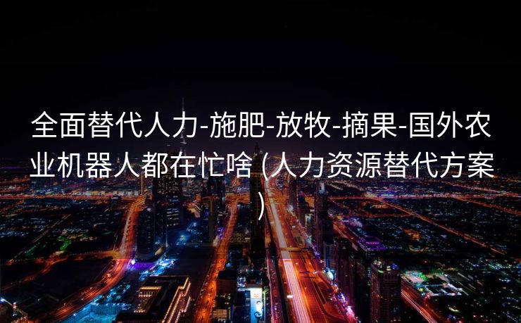 全面替代人力-施肥-放牧-摘果-国外农业机器人都在忙啥 (人力资源替代方案)