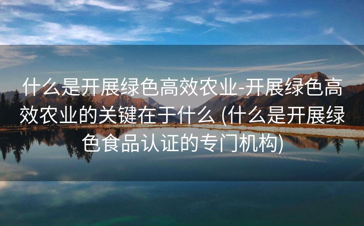 什么是开展绿色高效农业-开展绿色高效农业的关键在于什么 (什么是开展绿色食品认证的专门机构)