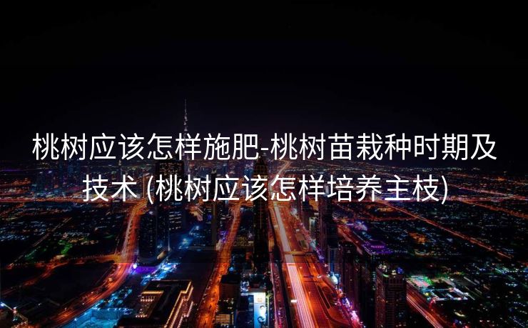 桃树应该怎样施肥-桃树苗栽种时期及技术 (桃树应该怎样培养主枝)