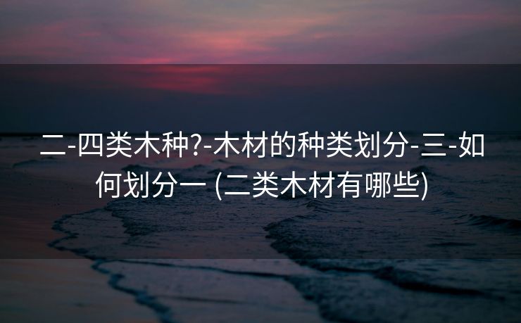 二-四类木种?-木材的种类划分-三-如何划分一 (二类木材有哪些)