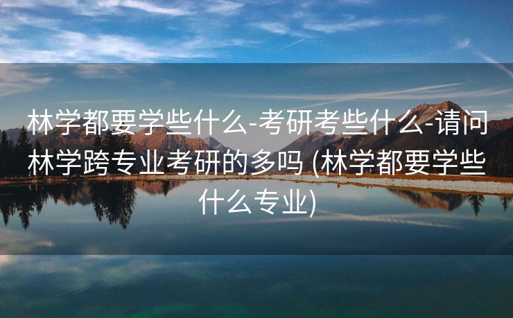 林学都要学些什么-考研考些什么-请问林学跨专业考研的多吗 (林学都要学些什么专业)