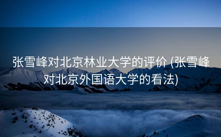 张雪峰对北京林业大学的评价 (张雪峰对北京外国语大学的看法)
