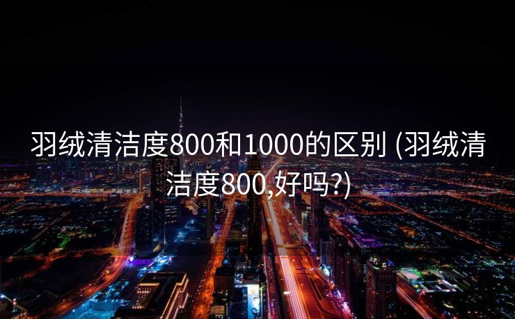 羽绒清洁度800和1000的区别 (羽绒清洁度800,好吗?)