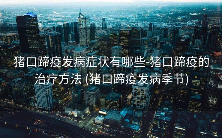 猪口蹄疫发病症状有哪些-猪口蹄疫的治疗方法 (猪口蹄疫发病季节)